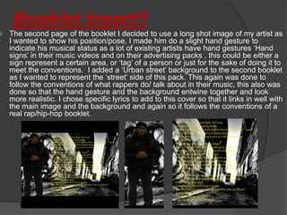 Booklet Insert!!
   The second page of the booklet I decided to use a long shot image of my artist as
    I wanted to show his position/pose, I made him do a slight hand gesture to
    indicate his musical status as a lot of existing artists have hand gestures ‘Hand
    signs’ in their music videos and on their advertising packs , this could be either a
    sign represent a certain area, or ‘tag’ of a person or just for the sake of doing it to
    meet the conventions. I added a ‘Urban street’ background to the second booklet
    as I wanted to represent the ‘street’ side of this pack. This again was done to
    follow the conventions of what rappers do/ talk about in their music, this also was
    done so that the hand gesture and the background entwine together and look
    more realistic. I chose specific lyrics to add to this cover so that it links in well with
    the main image and the background and again so it follows the conventions of a
    real rap/hip-hop booklet.
 