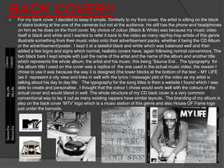 BACK COVER!!
   For my back cover, I decided to keep it simple. Similarly to my front cover, the artist is sitting on the block
    of stairs looking at the one of the cameras but not at the audience. He still has the phone and headphones
    on him as he does on the front cover. My choice of colour (Black & White) was because my music video
    itself is black and white and I wanted to refer it back to the video as many rap/hip-hop artists of this genre
    illustrate something from their music video onto their advertisement packs, whether it being the CD Album
    or the advertisement/poster. I kept it at a tasteful black and white which was balanced well and then
    added a few logos and signs which normal, realistic covers have, again following normal conventions. The
    two black bars I kept simple with just the name of the artist and the name of the album and another title
    which represents the whole album, the artist and his music, this being ‘Saurus Era’. The typography for
    the album title I used on this cover was a replica of the one used in the actual music video, the reason I
    chose to use it was because the way it is designed (the tower blocks at the bottom of the text – MY LIFE
    )as it represent a city view and links in well with the lyrics / message/ plot of the video as my artist is
    talking about his day to day life. The typography for the song titles is from a website I found which I was
    able to create and personalise , I thought that the colour I chose would work well with the colours of the
    actual cover and would blend in well. The whole structure of my CD back cover is a very common
    conventional way to lay it out as many existing rappers have similar layouts. The branding of my album is
    also on the back cover ‘MTV’ logo which is a music station of this genre and also House OF Fame logo
    just under the barcode.
 