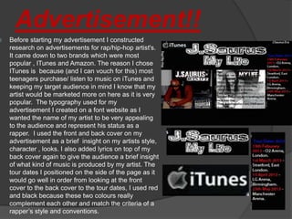 Advertisement!!
   Before starting my advertisement I constructed
    research on advertisements for rap/hip-hop artist's.
    It came down to two brands which were most
    popular , ITunes and Amazon. The reason I chose
    ITunes is because (and I can vouch for this) most
    teenagers purchase/ listen to music on iTunes and
    keeping my target audience in mind I know that my
    artist would be marketed more on here as it is very
    popular. The typography used for my
    advertisement I created on a font website as I
    wanted the name of my artist to be very appealing
    to the audience and represent his status as a
    rapper. I used the front and back cover on my
    advertisement as a brief insight on my artists style,
    character , looks. I also added lyrics on top of my
    back cover again to give the audience a brief insight
    of what kind of music is produced by my artist. The
    tour dates I positioned on the side of the page as it
    would go well in order from looking at the front
    cover to the back cover to the tour dates, I used red
    and black because these two colours really
    complement each other and match the criteria of a
    rapper’s style and conventions.
 