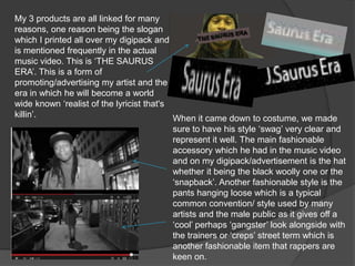 My 3 products are all linked for many
reasons, one reason being the slogan
which I printed all over my digipack and
is mentioned frequently in the actual
music video. This is ‘THE SAURUS
ERA’. This is a form of
promoting/advertising my artist and the
era in which he will become a world
wide known ‘realist of the lyricist that's
killin’.                                   When it came down to costume, we made
                                           sure to have his style ‘swag’ very clear and
                                           represent it well. The main fashionable
                                           accessory which he had in the music video
                                           and on my digipack/advertisement is the hat
                                           whether it being the black woolly one or the
                                           ‘snapback’. Another fashionable style is the
                                           pants hanging loose which is a typical
                                           common convention/ style used by many
                                           artists and the male public as it gives off a
                                           ‘cool’ perhaps ‘gangster’ look alongside with
                                           the trainers or ‘creps’ street term which is
                                           another fashionable item that rappers are
                                           keen on.
 