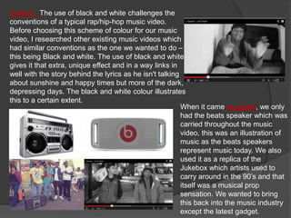 Colour : The use of black and white challenges the
conventions of a typical rap/hip-hop music video.
Before choosing this scheme of colour for our music
video, I researched other existing music videos which
had similar conventions as the one we wanted to do –
this being Black and white. The use of black and white
gives it that extra, unique effect and in a way links in
well with the story behind the lyrics as he isn't talking
about sunshine and happy times but more of the dark,
depressing days. The black and white colour illustrates
this to a certain extent.
                                                          When it came to props, we only
                                                          had the beats speaker which was
                                                          carried throughout the music
                                                          video, this was an illustration of
                                                          music as the beats speakers
                                                          represent music today. We also
                                                          used it as a replica of the
                                                          Jukebox which artists used to
                                                          carry around in the 90’s and that
                                                          itself was a musical prop
                                                          sensation. We wanted to bring
                                                          this back into the music industry
                                                          except the latest gadget.
 