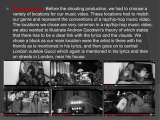    Mise-en-scene: Before the shooting production, we had to choose a
    variety of locations for our music video. These locations had to match
    our genre and represent the conventions of a rap/hip-hop music video.
    The locations we chose are very common in a rap/hip-hop music video,
    we also wanted to illustrate Andrew Goodwin's theory of which states
    that there has to be a clear link with the lyrics and the visuals. We
    chose a block as our main location were the artist is there with his
    friends as is mentioned in his lyrics, and then goes on to central
    London outside Gucci which again is mentioned in his lyrics and then
    on streets in London, near his house.
 