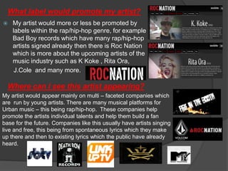 What label would promote my artist?
   My artist would more or less be promoted by
    labels within the rap/hip-hop genre, for example
    Bad Boy records which have many rap/hip-hop
    artists signed already then there is Roc Nation
    which is more about the upcoming artists of the
    music industry such as K Koke , Rita Ora,
     J.Cole and many more.

  Where can I see this artist appearing?
My artist would appear mainly on multi – faceted companies which
are run by young artists. There are many musical platforms for
Urban music – this being rap/hip-hop. These companies help
promote the artists individual talents and help them build a fan
base for the future. Companies like this usually have artists singing
live and free, this being from spontaneous lyrics which they make
up there and then to existing lyrics which the public have already
heard.
 