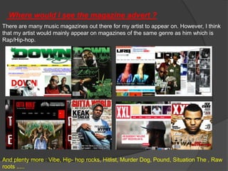 Where would I see the magazine advert ?
There are many music magazines out there for my artist to appear on. However, I think
that my artist would mainly appear on magazines of the same genre as him which is
Rap/Hip-hop.




And plenty more : Vibe, Hip- hop rocks, Hitlist, Murder Dog, Pound, Situation The , Raw
roots .....
 
