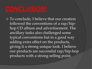 CONCLUSION!
   To conclude, I believe that our creation
    followed the conventions of a rap/hip-
    hop CD album and advertisement. The
    ancillary tasks also challenged some
    typical conventions but in a good way
    adding extra effect on the products,
    giving it a strong unique look. I believe
    our products are successful rap/hip-hop
    products with a strong selling point.
 