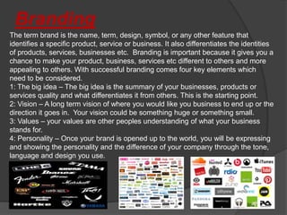 Branding
The term brand is the name, term, design, symbol, or any other feature that
identifies a specific product, service or business. It also differentiates the identities
of products, services, businesses etc. Branding is important because it gives you a
chance to make your product, business, services etc different to others and more
appealing to others. With successful branding comes four key elements which
need to be considered.
1: The big idea – The big idea is the summary of your businesses, products or
services quality and what differentiates it from others. This is the starting point.
2: Vision – A long term vision of where you would like you business to end up or the
direction it goes in. Your vision could be something huge or something small.
3: Values – your values are other peoples understanding of what your business
stands for.
4: Personality – Once your brand is opened up to the world, you will be expressing
and showing the personality and the difference of your company through the tone,
language and design you use.
 