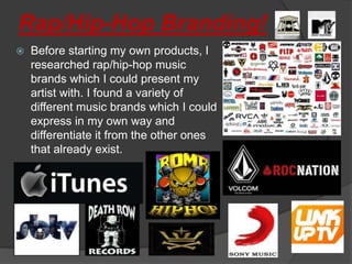 Rap/Hip-Hop Branding!
   Before starting my own products, I
    researched rap/hip-hop music
    brands which I could present my
    artist with. I found a variety of
    different music brands which I could
    express in my own way and
    differentiate it from the other ones
    that already exist.
 