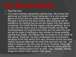 Our Brand Identity
   Rap/Hip-hop
   Our brand identity represents rap/hip-hop. We chose this
    genre as our brand of music because it is a very popular
    genre of music and our artist looks like a rapper so we
    thought it would be the best choice, also because we all
    wanted to do rap/hip-hop as we are mainly into that genre
    ourselves. Our artist fits the rapper criteria perfectly, as he
    is very into his music and is a lyricist himself, he has the
    characteristics of a rap/hip-hop artist and he looks the part
    too as his style of clothing is very similar to those existing
    rap/hip-hop artists. He follows the conventions of an artist of
    this genre. However, he also challenges the conventions
    because of his hair which isn't very common to find and also
    mainly because although he looks the part and can rap , our
    artist is unique in his own way as he is ‘mocking’ other rap
    artists, what our artist is about is real life situations and not
    common existing topics such as girls, cars, houses, money,
    drugs etc which most rappers talk about.
 