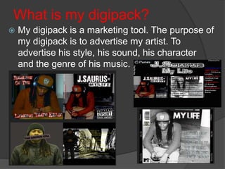 What is my digipack?
   My digipack is a marketing tool. The purpose of
    my digipack is to advertise my artist. To
    advertise his style, his sound, his character
    and the genre of his music.
 