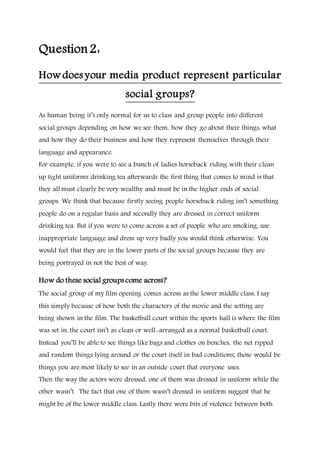 Question2:
How does your media product represent particular
social groups?
As human being it’s only normal for us to class and group people into different
social groups depending on how we see them, how they go about their things, what
and how they do their business and how they represent themselves through their
language and appearance.
For example, if you were to see a bunch of ladies horseback riding with their clean
up tight uniforms drinking tea afterwards the first thing that comes to mind is that
they all must clearly be very wealthy and must be in the higher ends of social
groups. We think that because firstly seeing people horseback riding isn’t something
people do on a regular basis and secondly they are dressed in correct uniform
drinking tea. But if you were to come across a set of people who are smoking, use
inappropriate language and dress up very badly you would think otherwise. You
would feel that they are in the lower parts of the social groups because they are
being portrayed in not the best of way.
How do these social groups come across?
The social group of my film opening comes across as the lower middle class, I say
this simply because of how both the characters of the movie and the setting are
being shown in the film. The basketball court within the sports hall is where the film
was set in, the court isn’t as clean or well-arranged as a normal basketball court.
Instead you’ll be able to see things like bags and clothes on benches, the net ripped
and random things lying around or the court itself in bad conditions; those would be
things you are most likely to see in an outside court that everyone uses.
Then the way the actors were dressed, one of them was dressed in uniform while the
other wasn’t. The fact that one of them wasn’t dressed in uniform suggest that he
might be of the lower middle class. Lastly there were bits of violence between both
 