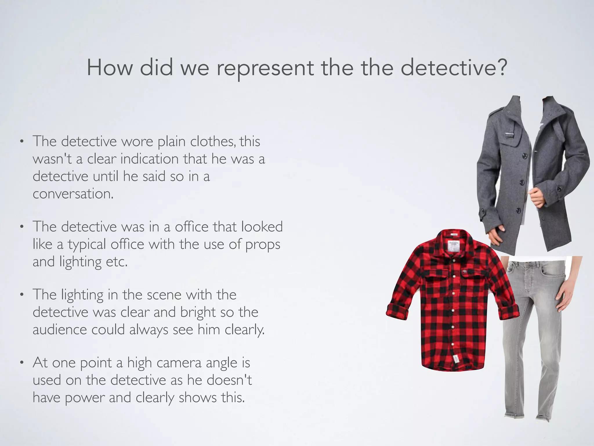 • The detective wore plain clothes, this
wasn't a clear indication that he was a
detective until he said so in a
conversation.
• The detective was in a ofﬁce that looked
like a typical ofﬁce with the use of props
and lighting etc.
• The lighting in the scene with the
detective was clear and bright so the
audience could always see him clearly.
• At one point a high camera angle is
used on the detective as he doesn't
have power and clearly shows this.
How did we represent the the detective?
 