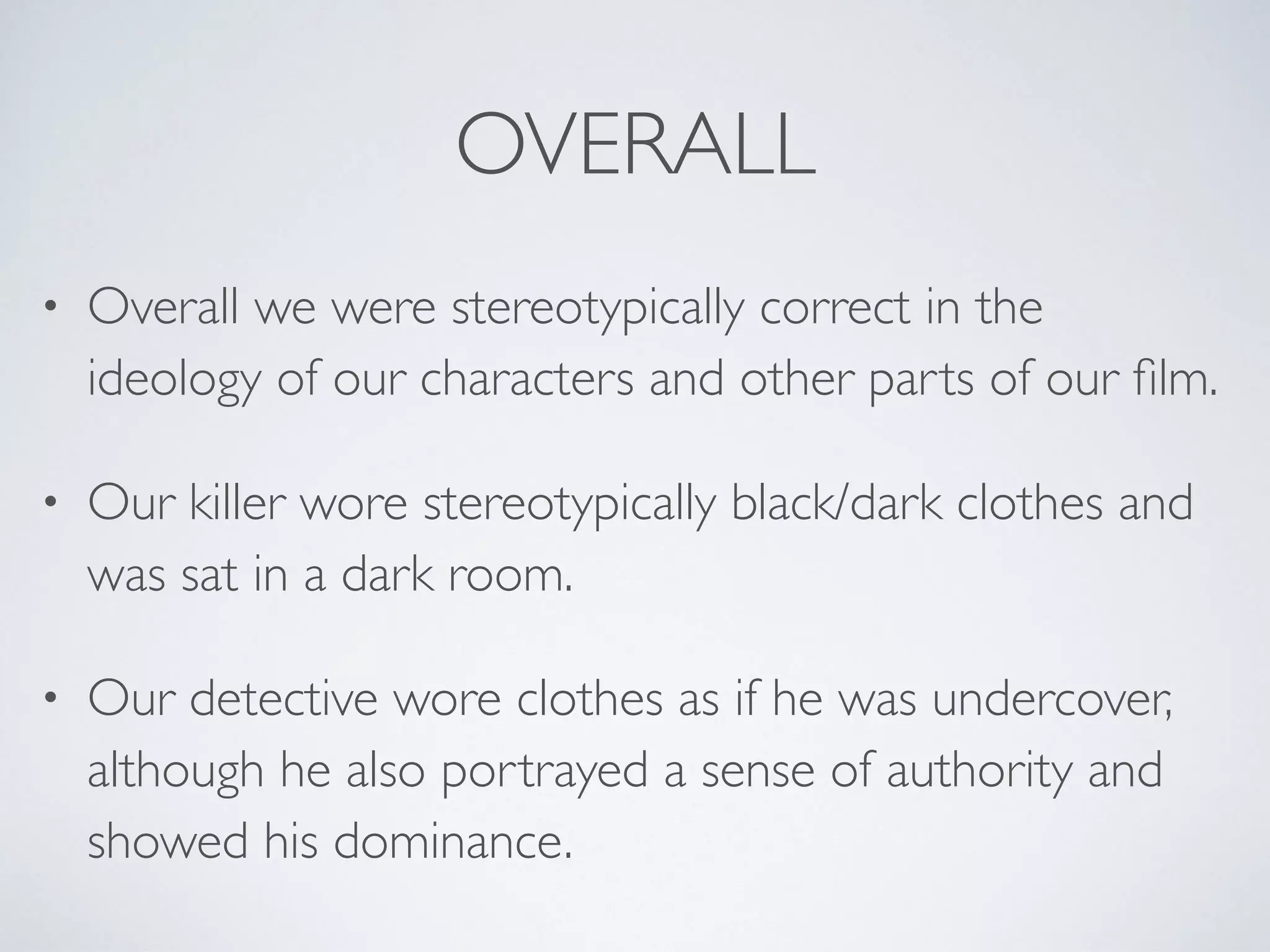 OVERALL
• Overall we were stereotypically correct in the
ideology of our characters and other parts of our ﬁlm.
• Our killer wore stereotypically black/dark clothes and
was sat in a dark room.
• Our detective wore clothes as if he was undercover,
although he also portrayed a sense of authority and
showed his dominance.
 