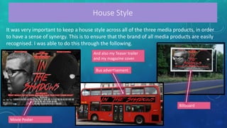 House Style
It was very important to keep a house style across all of the three media products, in order
to have a sense of synergy. This is to ensure that the brand of all media products are easily
recognised. I was able to do this through the following.
Movie Poster
Bus advertisement
Billboard
And also my Teaser trailer
and my magazine cover.
 