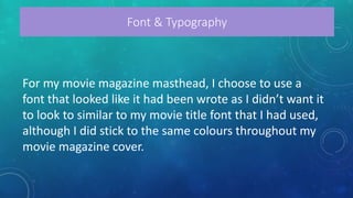 For my movie magazine masthead, I choose to use a
font that looked like it had been wrote as I didn’t want it
to look to similar to my movie title font that I had used,
although I did stick to the same colours throughout my
movie magazine cover.
Font & Typography
 