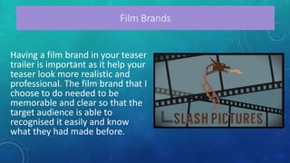 Having a film brand in your teaser
trailer is important as it help your
teaser look more realistic and
professional. The film brand that I
choose to do needed to be
memorable and clear so that the
target audience is able to
recognised it easily and know
what they had made before.
Film Brands
 
