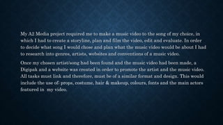 My A2 Media project required me to make a music video to the song of my choice, in
which I had to create a storyline, plan and film the video, edit and evaluate. In order
to decide what song I would chose and plan what the music video would be about I had
to research into genres, artists, websites and conventions of a music video.
Once my chosen artist/song had been found and the music video had been made, a
Digipak and a website was created in order to promote the artist and the music video.
All tasks must link and therefore, must be of a similar format and design. This would
include the use of; props, costume, hair & makeup, colours, fonts and the main actors
featured in my video.
 