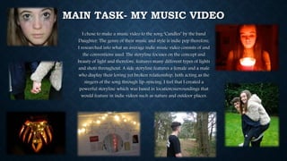 MAIN TASK- MY MUSIC VIDEO
I chose to make a music video to the song ‘Candles’ by the band
Daughter. The genre of their music and style is indie pop therefore,
I researched into what an average indie music video consists of and
the conventions used. The storyline focuses on the concept and
beauty of light and therefore, features many different types of lights
and shots throughout. A side storyline features a female and a male
who display their loving yet broken relationship, both acting as the
singers of the song through lip-syncing. I feel that I created a
powerful storyline which was based in location/surroundings that
would feature in indie videos such as nature and outdoor places.
 