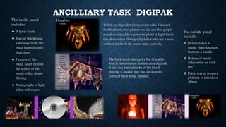 ANCILLIARY TASK- DIGIPAK
To link my digipak with my music video I decided
that the front cover picture and the one that people
would see would be a powerful photo of light. I took
this photo when filming a light shot with my actress
and feel it reflects the music video perfectly.
The inside panel
includes:
 A lyric book
 Special thanks and
a message from the
band themselves to
their fans
 Pictures of the
band, taken behind
the scenes of the
music video shoots
filming
 Photographs of light
taken in London
The outside panel
includes:
 Picture taken at
music video location,
features a candle
 Picture of music
video artist on fold
out
 Dark, warm, wintery
pictures to introduce
album
The back cover displays a list of tracks,
which is a common feature on a digipak.
It also has bonus tracks of the band
singing ‘Candles’ live and an acoustic
cover of their song, ‘landfill’.
 