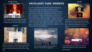 ANCILLIARY TASK- WEBSITE
In order to promote not only the artist but my music
video and the song, I created a realistic website
featuring all of my own material such as information
and pictures. I used the website Wix, which gave me a
basic template in which I moderated to make it look
effectively indie to follow the genre. I featured pictures
of my actors from my music video to inspire people to
watch it, which is also easily accessible on one of the
pages. I am pleased with the look of the website as I feel
it looks slick and professional.
HOME PAGE
This features a picture of my actress, the
name of the band and an animated snow
background as my video is set in winter.
ABOUT
This page has information about the band in the
format of a message written by them to their fans.
It features pictures from my music video and a
rustic wooden background which suits the indie
style.
MUSIC
At the top of this page I wanted to have my
music video so it was the first thing people
see. It also has existing videos from the band
and a animated background of flowers as
nature is a common theme of indie pop
videos.
This features the Bands real tour dates as
well as a video of them singing live.
Contact information is displayed as well an
animated background which continues the
nature theme.
 