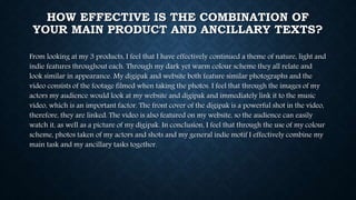 HOW EFFECTIVE IS THE COMBINATION OF
YOUR MAIN PRODUCT AND ANCILLARY TEXTS?
From looking at my 3 products, I feel that I have effectively continued a theme of nature, light and
indie features throughout each. Through my dark yet warm colour scheme they all relate and
look similar in appearance. My digipak and website both feature similar photographs and the
video consists of the footage filmed when taking the photos. I feel that through the images of my
actors my audience would look at my website and digipak and immediately link it to the music
video, which is an important factor. The front cover of the digipak is a powerful shot in the video,
therefore, they are linked. The video is also featured on my website, so the audience can easily
watch it, as well as a picture of my digipak. In conclusion, I feel that through the use of my colour
scheme, photos taken of my actors and shots and my general indie motif I effectively combine my
main task and my ancillary tasks together.
 