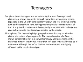 Teenagers
Our piece shows teenagers in a very stereotypical way . Teenagers and
violence are shown frequently through many films across many genres.
Especially in the UK with films like Harry Brown and real life news events
such as the Tottenham riots. Young people especially in certain areas of
the UK e.g. North London are subconsciously associated with violence and
gang culture due to the stereotype created by the media.
Although our film doesn’t highlight gang culture we do carry on with the
violent stereotype of young people. The main character Jake Evans is
shown as violent but not in a conventional way. We focus more on the
disturbed mindset that he has rather than just back to back violence. So in
that sense, although this isn’t a positive representation, it is slightly
different to the classic stereotype.
 
