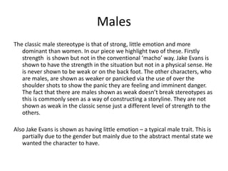 Males
The classic male stereotype is that of strong, little emotion and more
dominant than women. In our piece we highlight two of these. Firstly
strength is shown but not in the conventional ‘macho’ way. Jake Evans is
shown to have the strength in the situation but not in a physical sense. He
is never shown to be weak or on the back foot. The other characters, who
are males, are shown as weaker or panicked via the use of over the
shoulder shots to show the panic they are feeling and imminent danger.
The fact that there are males shown as weak doesn’t break stereotypes as
this is commonly seen as a way of constructing a storyline. They are not
shown as weak in the classic sense just a different level of strength to the
others.
Also Jake Evans is shown as having little emotion – a typical male trait. This is
partially due to the gender but mainly due to the abstract mental state we
wanted the character to have.
 