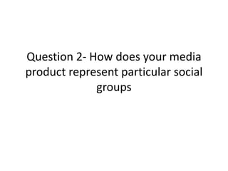 Question 2- How does your media
product represent particular social
             groups
 