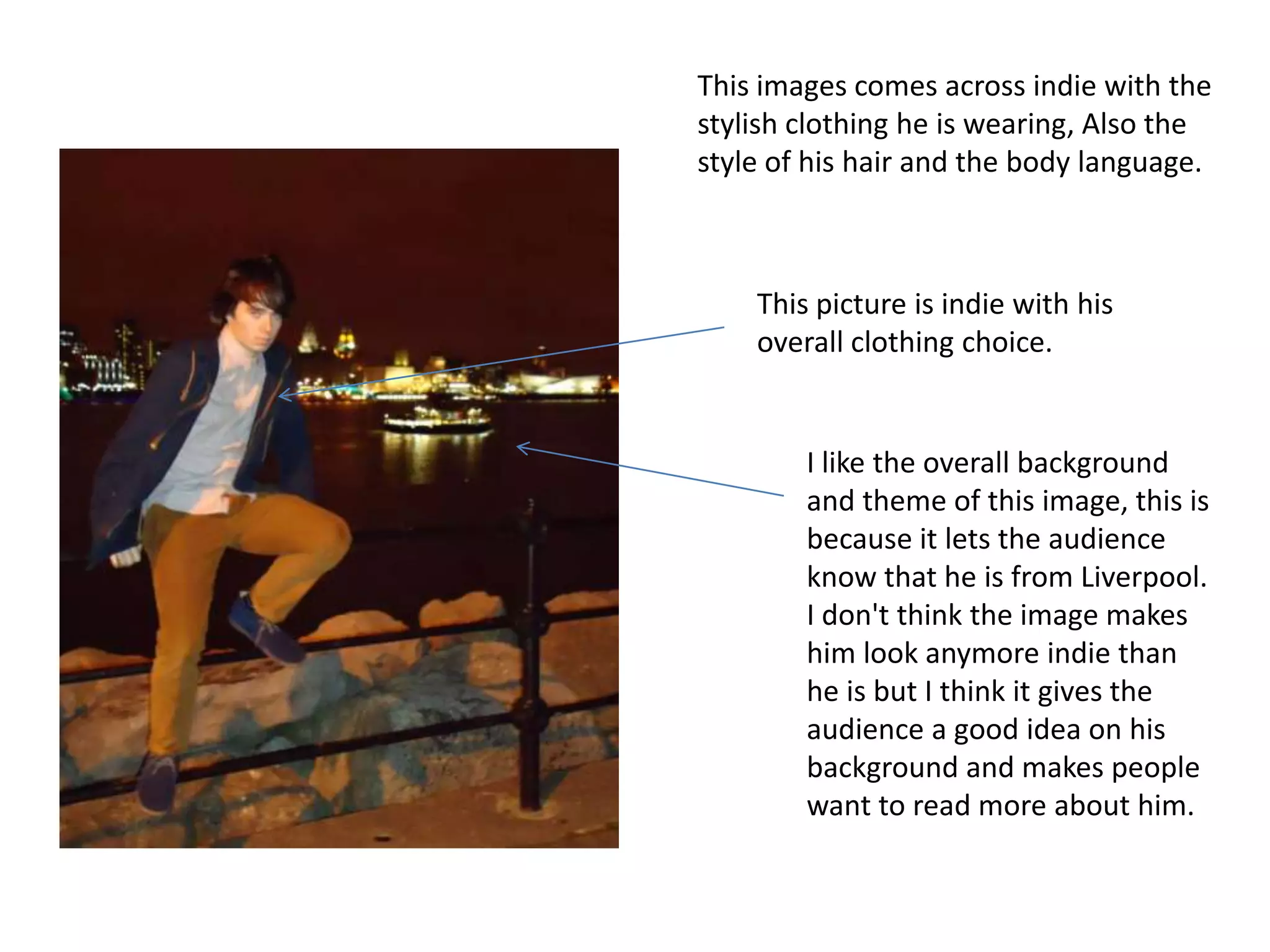 This images comes across indie with the
stylish clothing he is wearing, Also the
style of his hair and the body language.



    This picture is indie with his
    overall clothing choice.


        I like the overall background
        and theme of this image, this is
        because it lets the audience
        know that he is from Liverpool.
        I don't think the image makes
        him look anymore indie than
        he is but I think it gives the
        audience a good idea on his
        background and makes people
        want to read more about him.
 