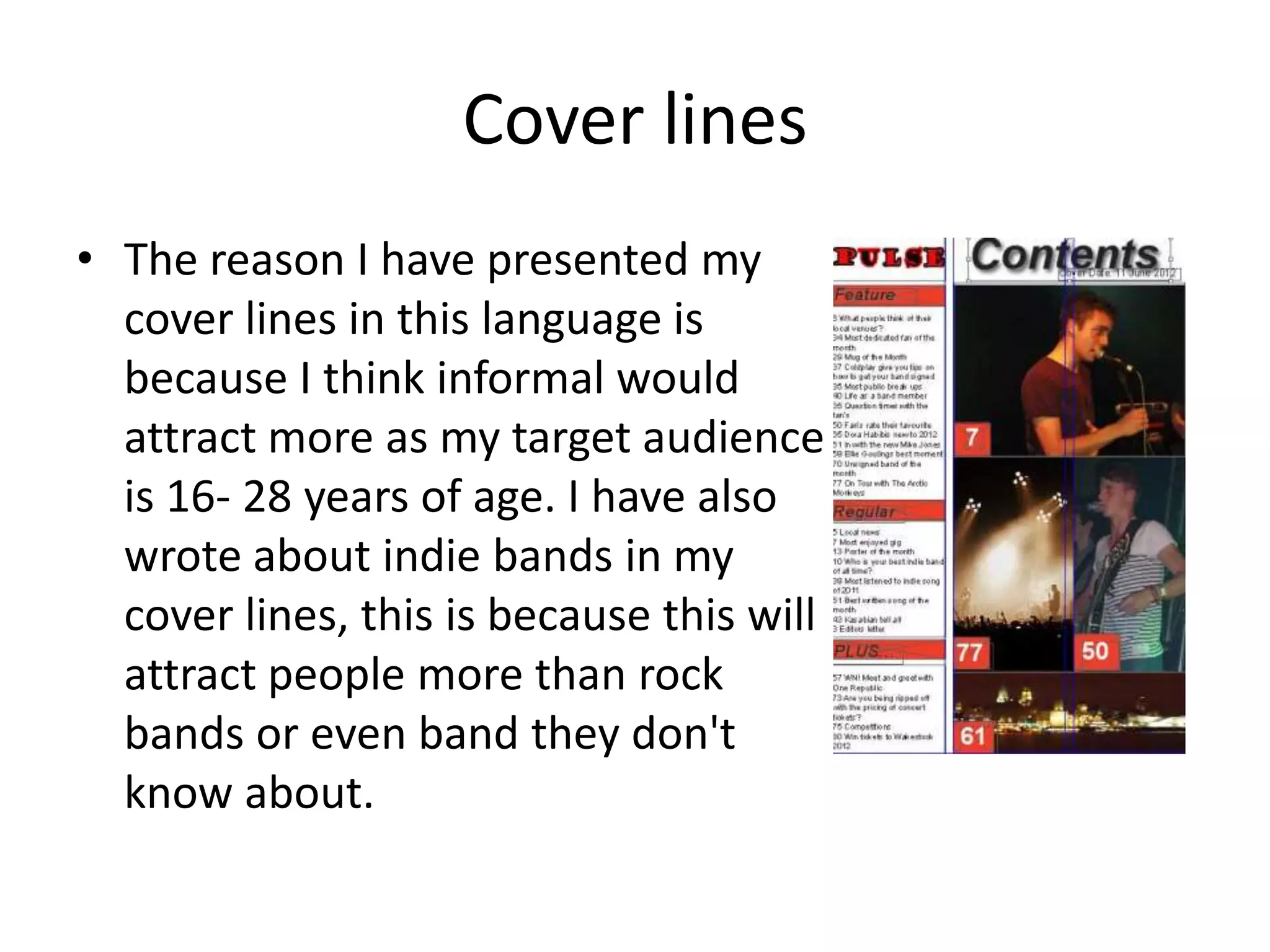 Cover lines
• The reason I have presented my
  cover lines in this language is
  because I think informal would
  attract more as my target audience
  is 16- 28 years of age. I have also
  wrote about indie bands in my
  cover lines, this is because this will
  attract people more than rock
  bands or even band they don't
  know about.
 