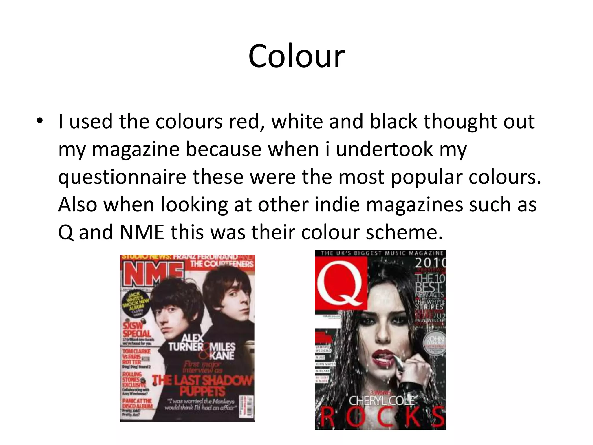 Colour
• I used the colours red, white and black thought out
  my magazine because when i undertook my
  questionnaire these were the most popular colours.
  Also when looking at other indie magazines such as
  Q and NME this was their colour scheme.
 