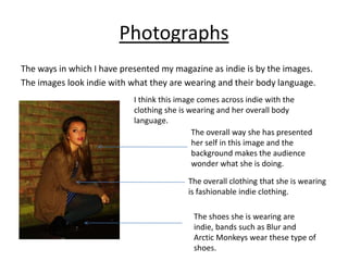 Photographs
The ways in which I have presented my magazine as indie is by the images.
The images look indie with what they are wearing and their body language.
                            I think this image comes across indie with the
                            clothing she is wearing and her overall body
                            language.
                                             The overall way she has presented
                                             her self in this image and the
                                             background makes the audience
                                             wonder what she is doing.

                                           The overall clothing that she is wearing
                                           is fashionable indie clothing.

                                            The shoes she is wearing are
                                            indie, bands such as Blur and
                                            Arctic Monkeys wear these type of
                                            shoes.
 