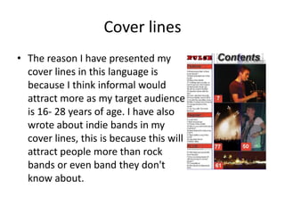 Cover lines
• The reason I have presented my
  cover lines in this language is
  because I think informal would
  attract more as my target audience
  is 16- 28 years of age. I have also
  wrote about indie bands in my
  cover lines, this is because this will
  attract people more than rock
  bands or even band they don't
  know about.
 