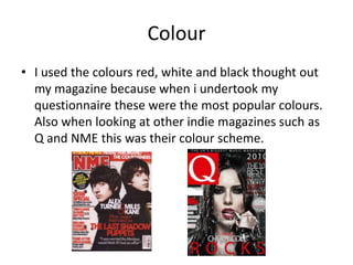 Colour
• I used the colours red, white and black thought out
  my magazine because when i undertook my
  questionnaire these were the most popular colours.
  Also when looking at other indie magazines such as
  Q and NME this was their colour scheme.
 