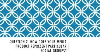 QUESTION 2- HOW DOES YOUR MEDIA
PRODUCT REPRESENT PARTICULAR
SOCIAL GROUPS?

 