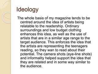 Ideology
The whole basis of my magazine tends to be
centred around the idea of artists being
relatable to the readership. Ordinary
surroundings and low budget clothing
enhances this idea, as well as the use of
artists that are in a similar age range to the
target audience. This enforces the idea that
the artists are representing the teenagers
reading, so they wan to read about their
potential. The camera shots (eye-line shots)
and informality helped support the idea that
they are related and in some way similar to
the audience.
 