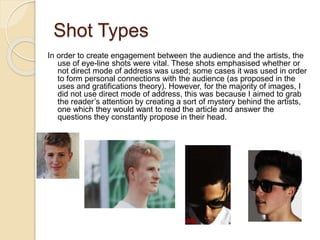 Shot Types
In order to create engagement between the audience and the artists, the
use of eye-line shots were vital. These shots emphasised whether or
not direct mode of address was used; some cases it was used in order
to form personal connections with the audience (as proposed in the
uses and gratifications theory). However, for the majority of images, I
did not use direct mode of address, this was because I aimed to grab
the reader’s attention by creating a sort of mystery behind the artists,
one which they would want to read the article and answer the
questions they constantly propose in their head.
 