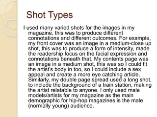Shot Types
I used many varied shots for the images in my
magazine, this was to produce different
connotations and different outcomes. For example,
my front cover was an image in a medium-close up
shot, this was to produce a form of intensity, made
the readership focus on the facial expression and
connotations beneath that. My contents page was
an image in a medium shot, this was so I could fit
the artist’s body in too, so I could include a sex
appeal and create a more eye catching article.
Similarly, my double page spread used a long shot,
to include the background of a train station, making
the artist relatable to anyone. I only used male
models/artists for my magazine as the main
demographic for hip-hop magazines is the male
(normally young) audience.
 