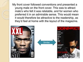 My front cover followed conventions and presented a
young male on the front cover. This was to attract
male’s who felt it was relatable, and for women who
preferred it in an admirable sense. This would mean
it would therefore be attractive to the readership, as
they’d feel at home with the layout of the magazine.
Similar.
 