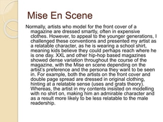 Mise En Scene
Normally, artists who model for the front cover of a
magazine are dressed smartly, often in expensive
clothes. However, to appeal to the younger generations, I
challenged these conventions and presented my artist as
a relatable character, as he is wearing a school shirt,
meaning kids believe they could perhaps reach where he
is one day. XXL and other hip-hop based magazines
showed dense variation throughout the course of the
magazine, with the Mise en scene depending on the
artist’s preference and the persona they want to be seen
in. For example, both the artists on the front cover and
double page spread are dressed in original clothing,
hinting at a relatable sense (uses and grats theory).
Whereas, the artist in my contents insisted on modelling
with no shirt on, making him an admirable character and
as a result more likely to be less relatable to the male
readership.
 