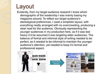 Layout
Evidently, from my target audience research I knew which
demographic of the readership I was mainly basing my
magazine around. To reflect our target audience’s
stereotypical preferences, I used a simplistic layout, with
everything neatly arranged with no overcrowding, producing a
clear read for the audience. Obviously representing the
younger audiences in my production here, as if it was text
heavy it’d be assumed it was targeting older audiences. The
balance of formal and informal style of writing needed to be
perfect, as it needed to be informal to maintain the younger
audience’s attention, yet needed to keep it’s formal and
professional aspect.
Conventions
followed
 