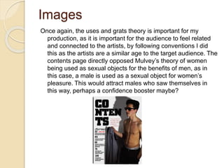 Images
Once again, the uses and grats theory is important for my
production, as it is important for the audience to feel related
and connected to the artists, by following conventions I did
this as the artists are a similar age to the target audience. The
contents page directly opposed Mulvey’s theory of women
being used as sexual objects for the benefits of men, as in
this case, a male is used as a sexual object for women’s
pleasure. This would attract males who saw themselves in
this way, perhaps a confidence booster maybe?
 