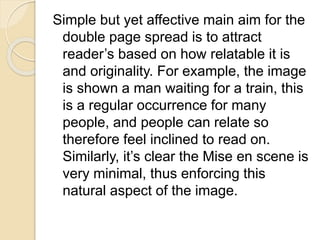 Simple but yet affective main aim for the
double page spread is to attract
reader’s based on how relatable it is
and originality. For example, the image
is shown a man waiting for a train, this
is a regular occurrence for many
people, and people can relate so
therefore feel inclined to read on.
Similarly, it’s clear the Mise en scene is
very minimal, thus enforcing this
natural aspect of the image.
 