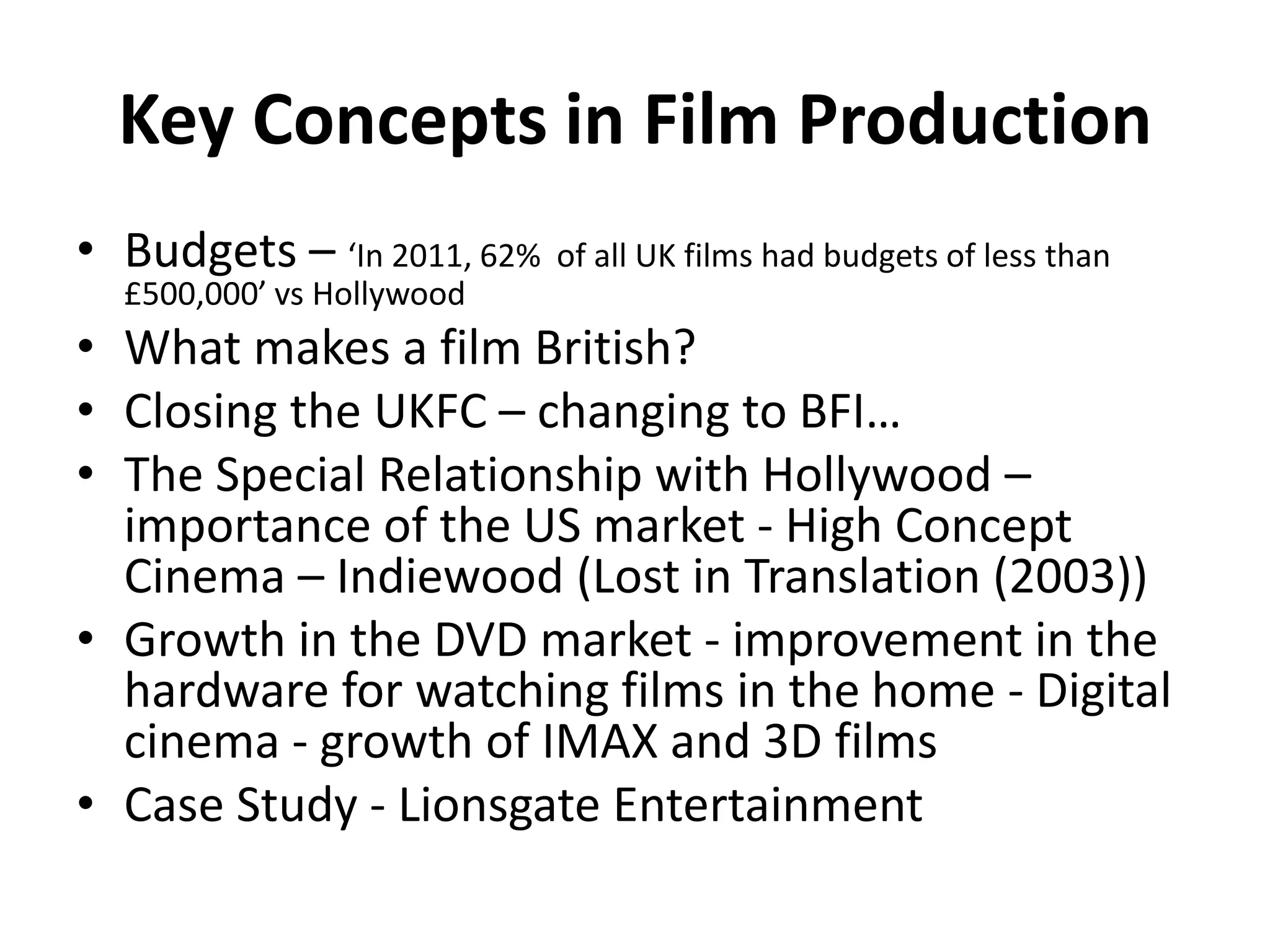 Key Concepts in Film Production
• Budgets – ‘In 2011, 62% of all UK films had budgets of less than
£500,000’ vs Hollywood
• What makes a film British?
• Closing the UKFC – changing to BFI…
• The Special Relationship with Hollywood –
importance of the US market - High Concept
Cinema – Indiewood (Lost in Translation (2003))
• Growth in the DVD market - improvement in the
hardware for watching films in the home - Digital
cinema - growth of IMAX and 3D films
• Case Study - Lionsgate Entertainment
 