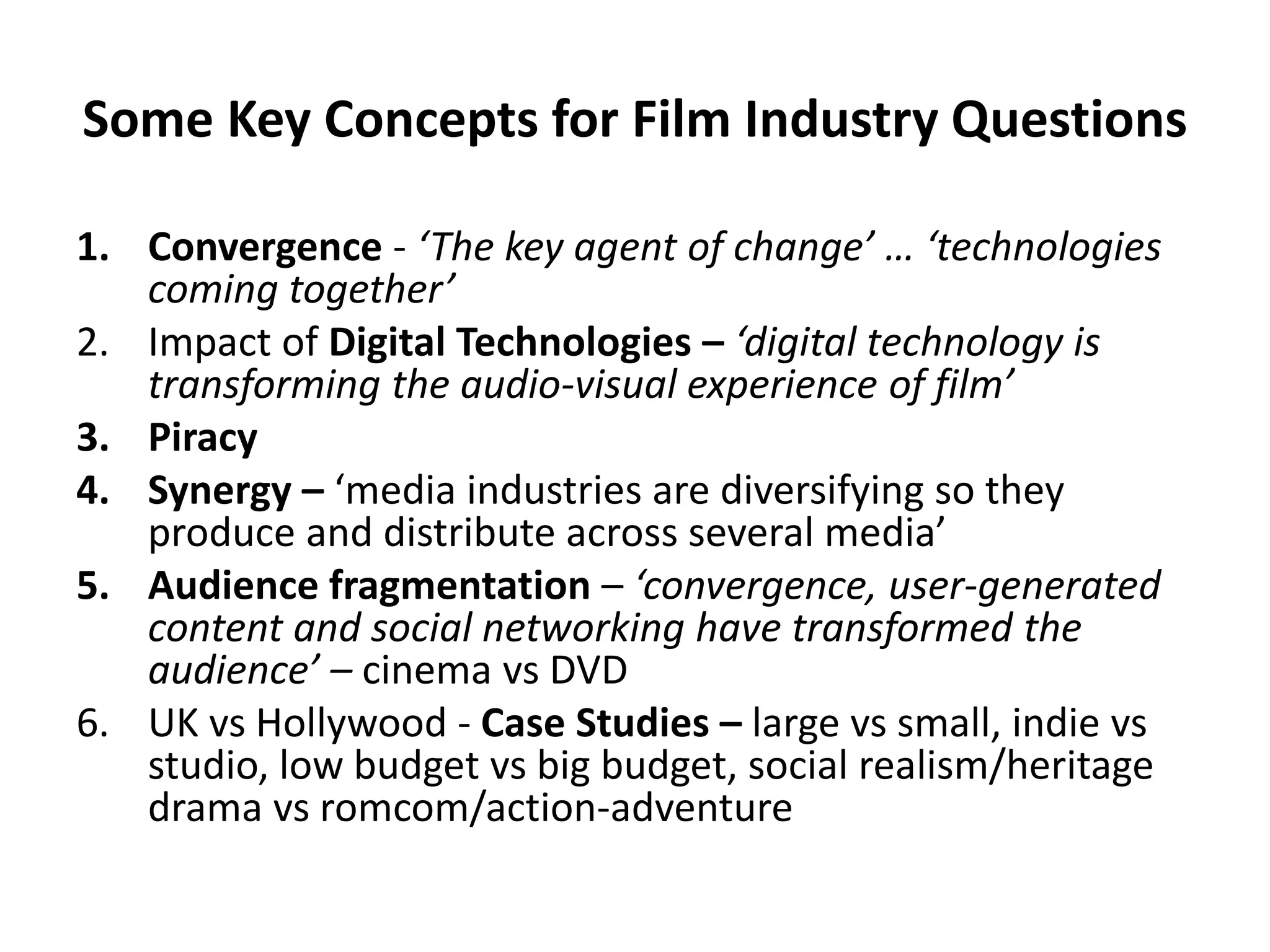 Some Key Concepts for Film Industry Questions
1. Convergence - ‘The key agent of change’ … ‘technologies
coming together’
2. Impact of Digital Technologies – ‘digital technology is
transforming the audio-visual experience of film’
3. Piracy
4. Synergy – ‘media industries are diversifying so they
produce and distribute across several media’
5. Audience fragmentation – ‘convergence, user-generated
content and social networking have transformed the
audience’ – cinema vs DVD
6. UK vs Hollywood - Case Studies – large vs small, indie vs
studio, low budget vs big budget, social realism/heritage
drama vs romcom/action-adventure
 
