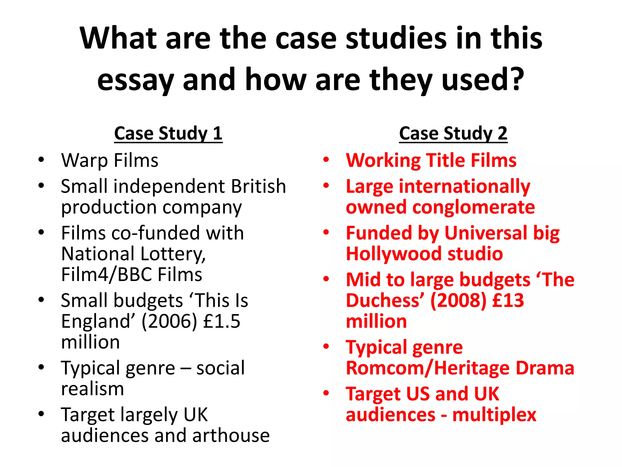 What are the case studies in this
essay and how are they used?
Case Study 1
• Warp Films
• Small independent British
production company
• Films co-funded with
National Lottery,
Film4/BBC Films
• Small budgets ‘This Is
England’ (2006) £1.5
million
• Typical genre – social
realism
• Target largely UK
audiences and arthouse
Case Study 2
• Working Title Films
• Large internationally
owned conglomerate
• Funded by Universal big
Hollywood studio
• Mid to large budgets ‘The
Duchess’ (2008) £13
million
• Typical genre
Romcom/Heritage Drama
• Target US and UK
audiences - multiplex
 