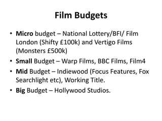 Film Budgets
• Micro budget – National Lottery/BFI/ Film
London (Shifty £100k) and Vertigo Films
(Monsters £500k)
• Small Budget – Warp Films, BBC Films, Film4
• Mid Budget – Indiewood (Focus Features, Fox
Searchlight etc), Working Title.
• Big Budget – Hollywood Studios.
 
