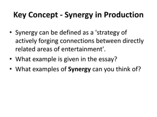 Key Concept - Synergy in Production
• Synergy can be defined as a 'strategy of
actively forging connections between directly
related areas of entertainment'.
• What example is given in the essay?
• What examples of Synergy can you think of?
 