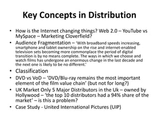Key Concepts in Distribution
• How is the Internet changing things? Web 2.0 – YouTube vs
MySpace – Marketing Cloverfield?
• Audience Fragmentation – ‘With broadband speeds increasing,
smartphone and tablet ownership on the rise and internet-enabled
television sets becoming more commonplace the period of digital
transition is by no means complete. The ways in which we choose and
watch films has undergone an enormous change in the last decade and
the next one is likely to be no different.’
• Classification
• DVD vs VoD – ‘DVD/Blu-ray remains the most important
element of the film value chain’ (but not for long?)
• UK Market Only 5 Major Distributors in the Uk – owned by
Hollywood – ‘the top 10 distributors had a 94% share of the
market’ – is this a problem?
• Case Study - United International Pictures (UIP)
 