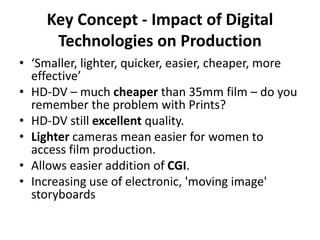Key Concept - Impact of Digital
Technologies on Production
• ‘Smaller, lighter, quicker, easier, cheaper, more
effective’
• HD-DV – much cheaper than 35mm film – do you
remember the problem with Prints?
• HD-DV still excellent quality.
• Lighter cameras mean easier for women to
access film production.
• Allows easier addition of CGI.
• Increasing use of electronic, 'moving image'
storyboards
 