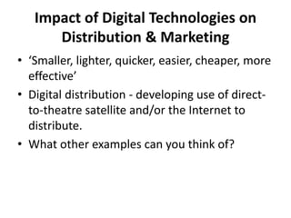 Impact of Digital Technologies on
Distribution & Marketing
• ‘Smaller, lighter, quicker, easier, cheaper, more
effective’
• Digital distribution - developing use of direct-
to-theatre satellite and/or the Internet to
distribute.
• What other examples can you think of?
 